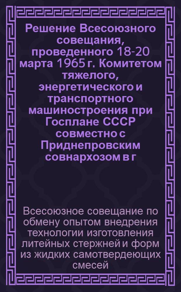 Решение Всесоюзного совещания, проведенного 18-20 марта 1965 г. Комитетом тяжелого, энергетического и транспортного машиностроения при Госплане СССР совместно с Приднепровским совнархозом в г. Днепропетровске, по обмену опытом внедрения технологии изготовления литейных стержней и форм из жидких самотвердеющих смесей