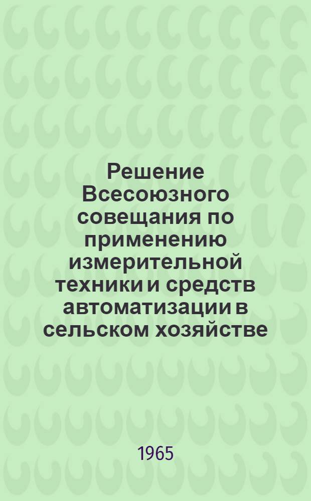 Решение Всесоюзного совещания по применению измерительной техники и средств автоматизации в сельском хозяйстве. Москва, 26-30 октября 1964