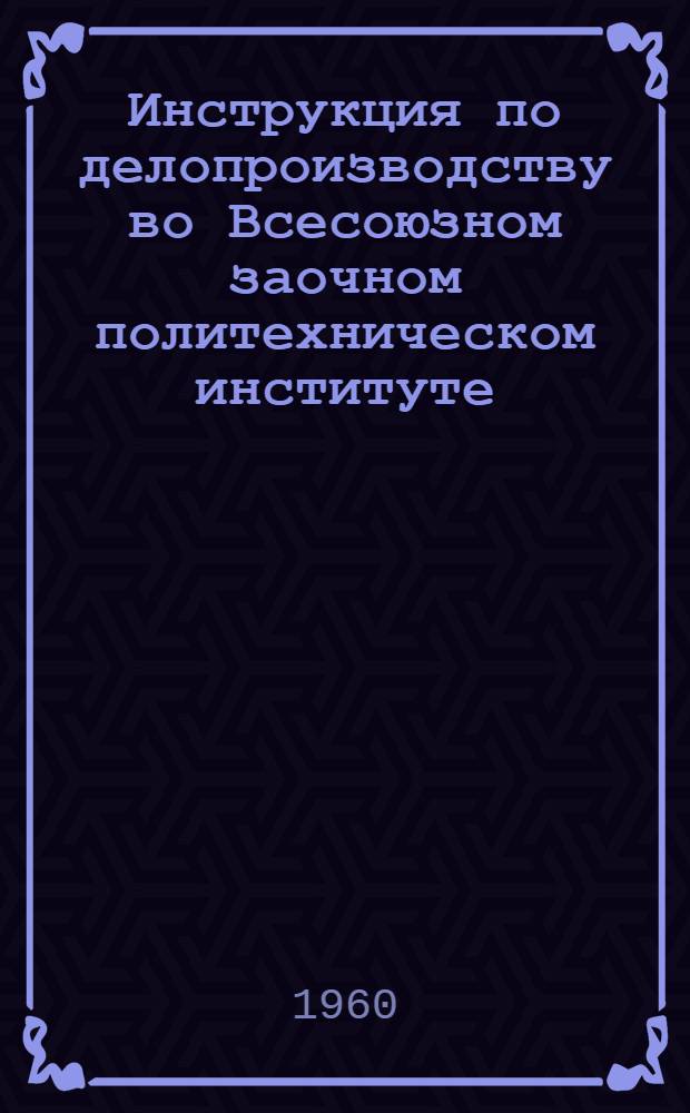 Инструкция по делопроизводству во Всесоюзном заочном политехническом институте : Утв. 30/III 1960 г.