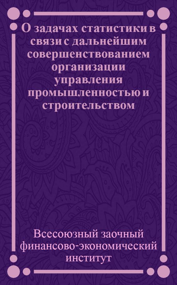 О задачах статистики в связи с дальнейшим совершенствованием организации управления промышленностью и строительством : (Консультация) : Студентам II и III курсов