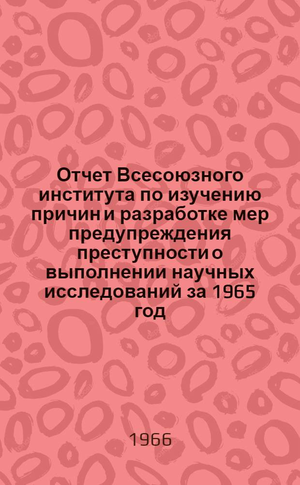 [Отчет Всесоюзного института по изучению причин и разработке мер предупреждения преступности о выполнении научных исследований за 1965 год]