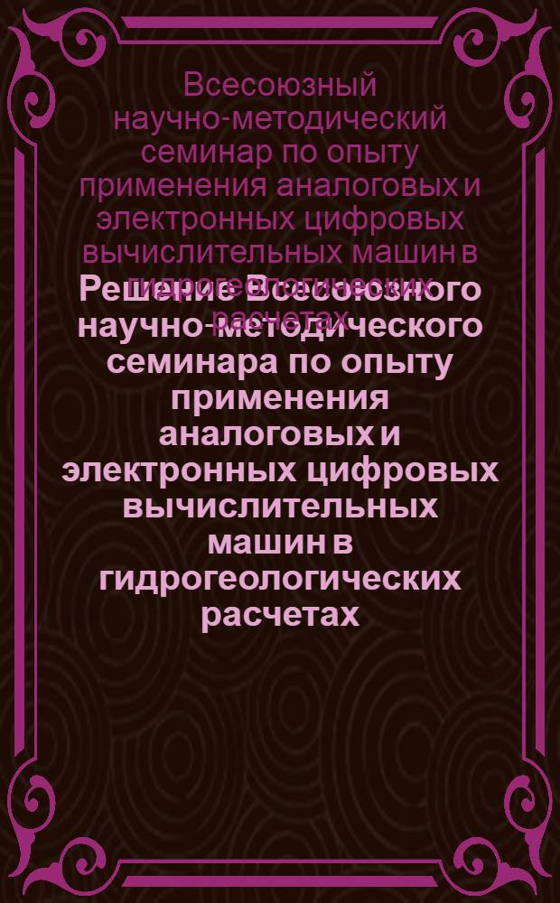 Решение Всесоюзного научно-методического семинара по опыту применения аналоговых и электронных цифровых вычислительных машин в гидрогеологических расчетах. (г. Киев, 13-19 сентября 1966 г.)