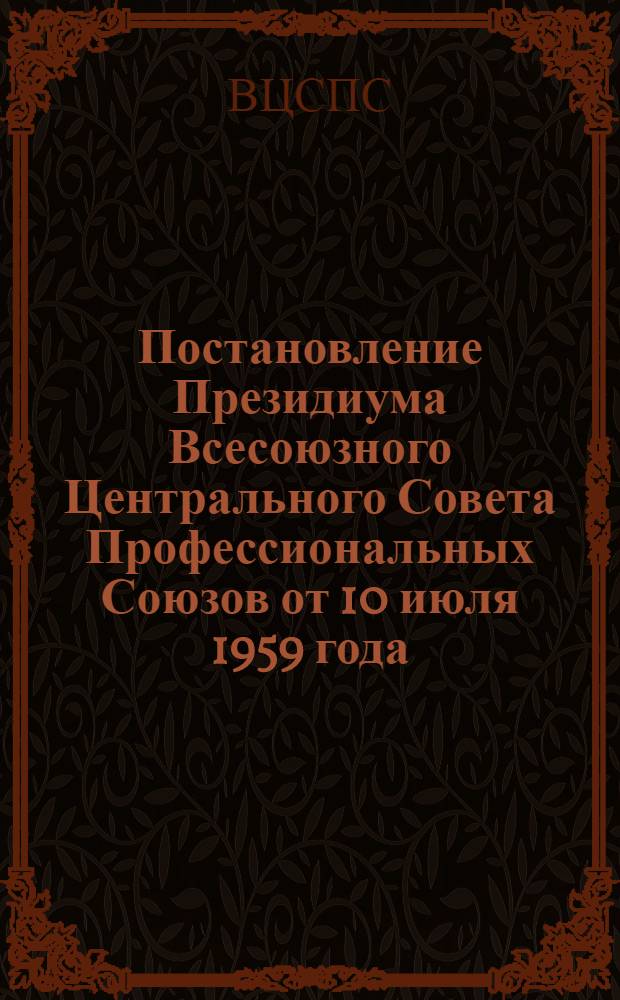 Постановление Президиума Всесоюзного Центрального Совета Профессиональных Союзов от 10 июля 1959 года. О задачах профсоюзных организаций по выполнению постановления ЦК КПСС и Совета Министров СССР о мероприятиях по решительному наведению порядка в премировании руководящих, инженерно-технических работников и служащих, занятых в народном хозяйстве СССР