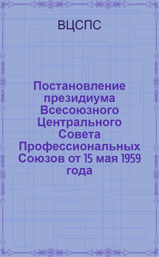 Постановление президиума Всесоюзного Центрального Совета Профессиональных Союзов от 15 мая 1959 года. О задачах профсоюзных организаций в связи с переводом на семичасовой рабочий день, повышением и упорядочением заработной платы работников предприятий машиностроительной и металлообрабатывающей промышленности [и другие материалы