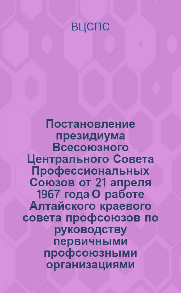 Постановление президиума Всесоюзного Центрального Совета Профессиональных Союзов от 21 апреля 1967 года О работе Алтайского краевого совета профсоюзов по руководству первичными профсоюзными организациями