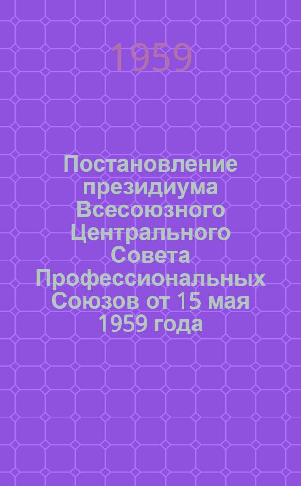 Постановление президиума Всесоюзного Центрального Совета Профессиональных Союзов от 15 мая 1959 года. О работе профсоюзных организаций в связи с постановлением Совета Министров СССР от 24 апреля 1959 года "Об утверждении Положения об открытиях, изобретениях и рационализаторских предложениях и Инструкции о вознаграждении за открытия, изобретения и рационализаторские предложения"