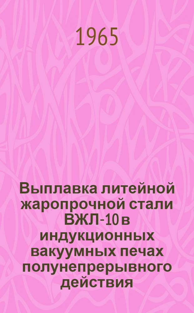 Выплавка литейной жаропрочной стали ВЖЛ-10 в индукционных вакуумных печах полунепрерывного действия : Инструкция № 833-65 : (Взамен инструкции № 833-62) : Утв. ВИАМ 20/VIII 1965 г