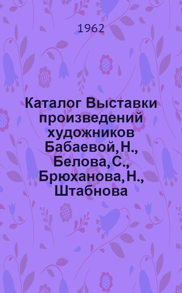 Каталог Выставки произведений художников Бабаевой, Н., Белова, С., Брюханова, Н., Штабнова, Г. : Живопись. Графика. Скульптура