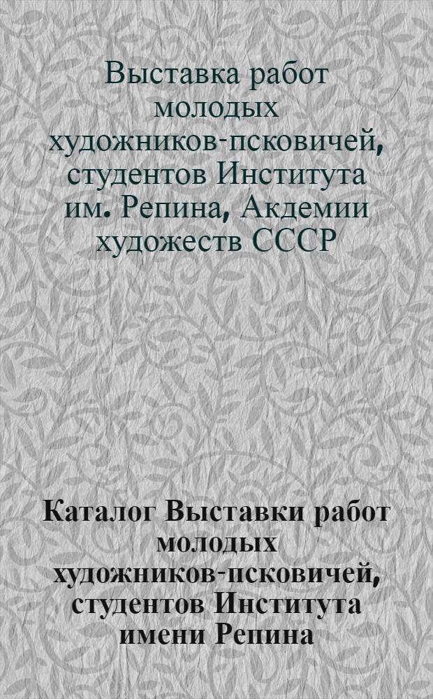 Каталог Выставки работ молодых художников-псковичей, студентов Института имени Репина, Академии художеств СССР, Высшего художественного промышленного училища имени Мухиной и Ленинградского художественного училища