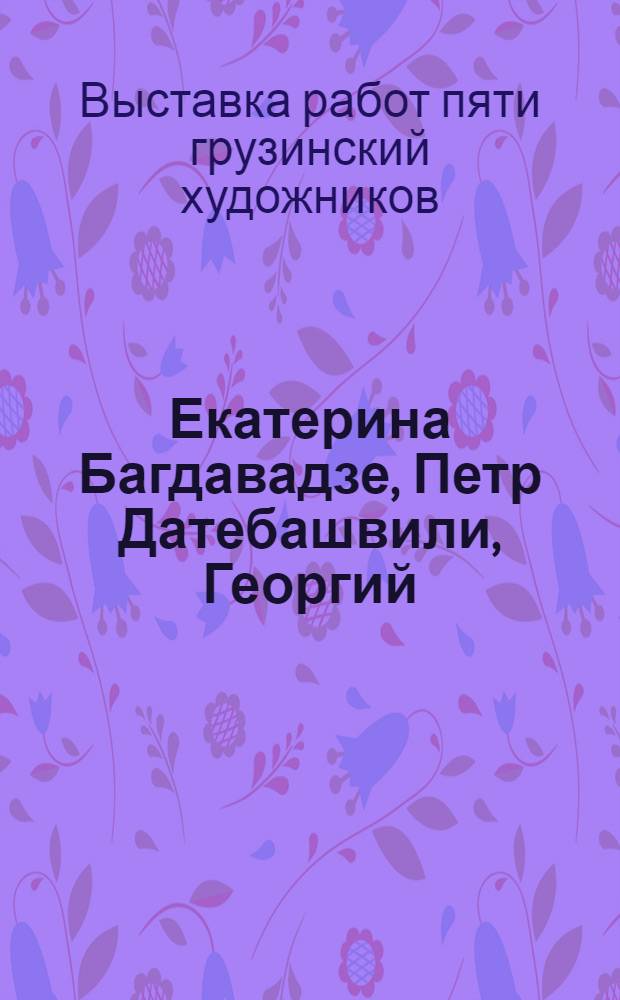 Екатерина Багдавадзе, Петр Датебашвили, Георгий (Гайоз) Котрикадзе, Владимир Торотадзе, Григорий Чиринашвили : Каталог