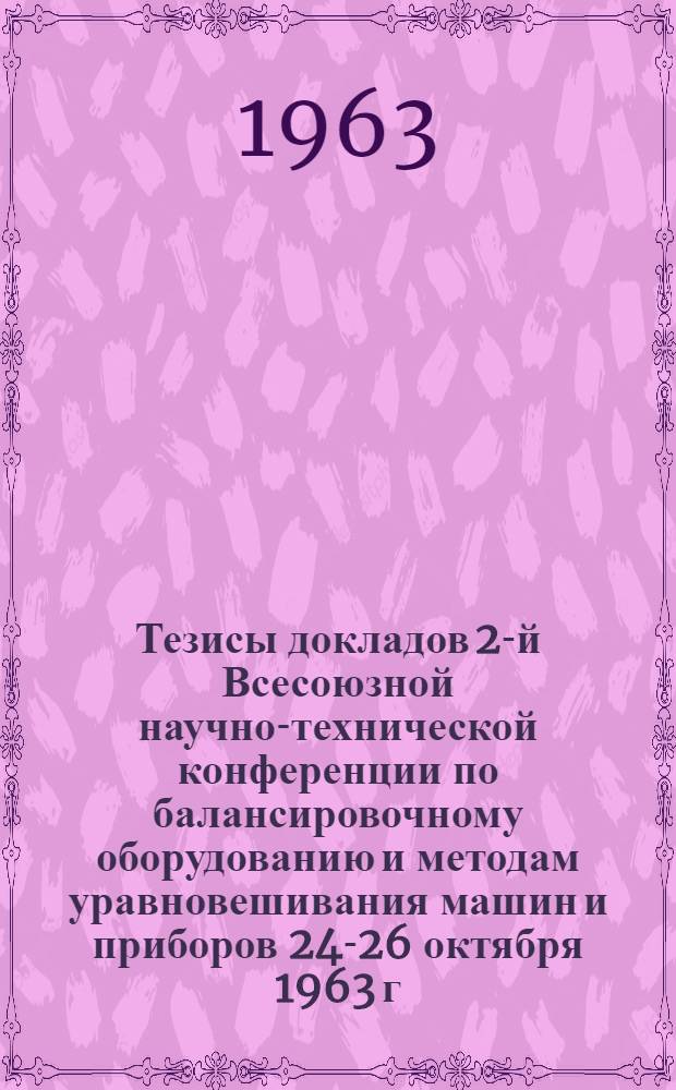 Тезисы докладов 2-й Всесоюзной научно-технической конференции по балансировочному оборудованию и методам уравновешивания машин и приборов 24-26 октября 1963 г.