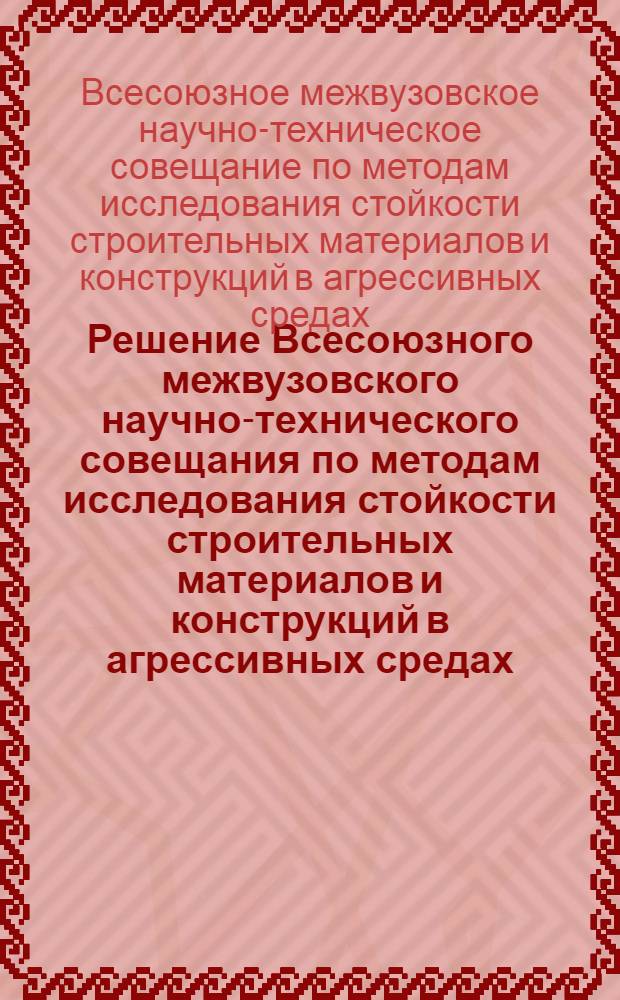 Решение Всесоюзного межвузовского научно-технического совещания по методам исследования стойкости строительных материалов и конструкций в агрессивных средах. (Минск, 15-17 октября 1968 г.)