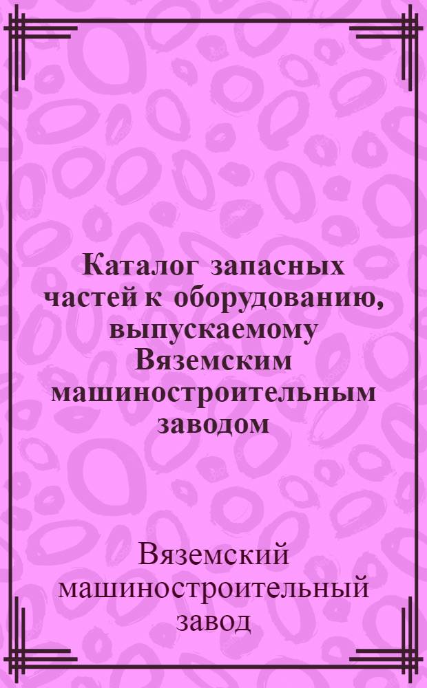 Каталог запасных частей к оборудованию, выпускаемому Вяземским машиностроительным заводом : Вып. 1-