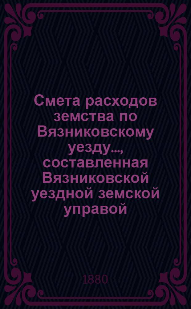Смета расходов земства по Вязниковскому уезду.., составленная Вязниковской уездной земской управой... ...на 1880 год