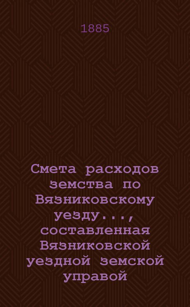 Смета расходов земства по Вязниковскому уезду.., составленная Вязниковской уездной земской управой... ...на 1885 год