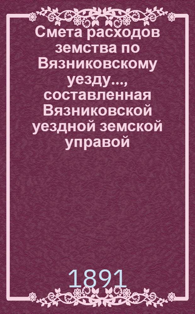 Смета расходов земства по Вязниковскому уезду.., составленная Вязниковской уездной земской управой... ...на 1891 год