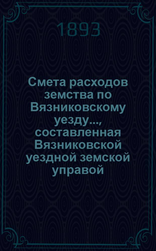 Смета расходов земства по Вязниковскому уезду.., составленная Вязниковской уездной земской управой... ...на 1893 год