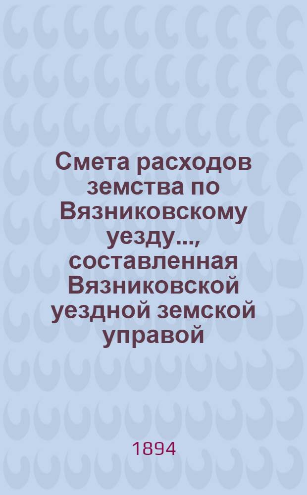 Смета расходов земства по Вязниковскому уезду.., составленная Вязниковской уездной земской управой... ...на 1894 год