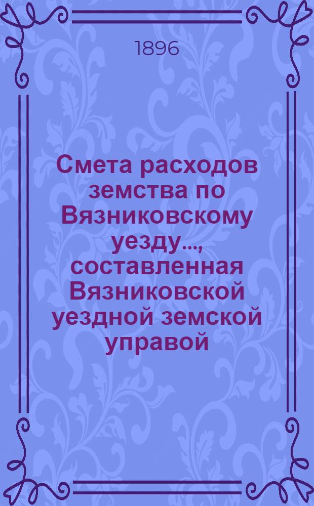 Смета расходов земства по Вязниковскому уезду.., составленная Вязниковской уездной земской управой... ...на 1896 год