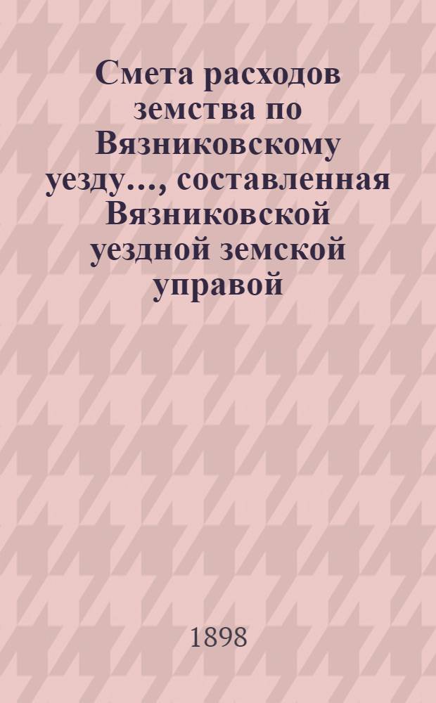 Смета расходов земства по Вязниковскому уезду.., составленная Вязниковской уездной земской управой... ...на 1898 год