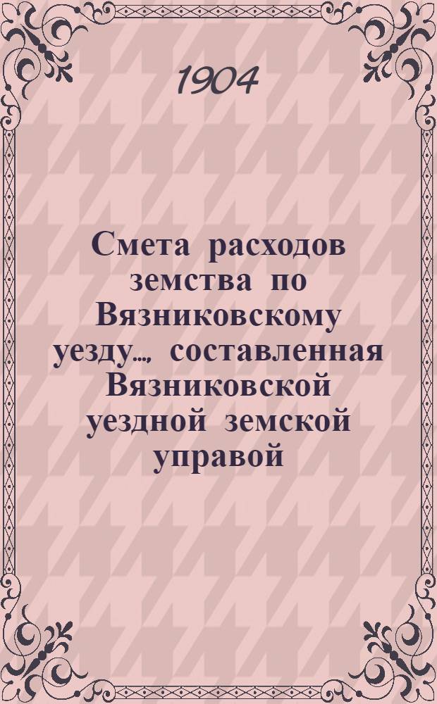 Смета расходов земства по Вязниковскому уезду.., составленная Вязниковской уездной земской управой... ...на 1904 год
