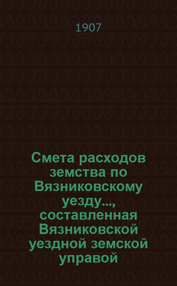 Смета расходов земства по Вязниковскому уезду.., составленная Вязниковской уездной земской управой... ...на 1907 год