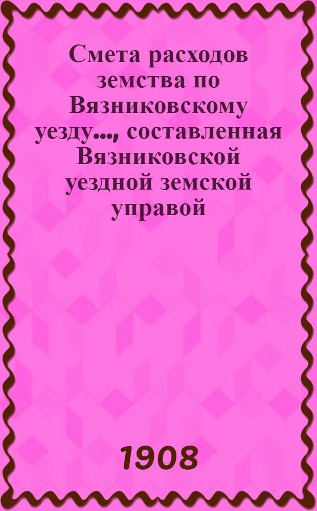 Смета расходов земства по Вязниковскому уезду.., составленная Вязниковской уездной земской управой... ...на 1908 год