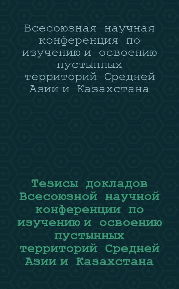 Тезисы докладов Всесоюзной научной конференции по изучению и освоению пустынных территорий Средней Азии и Казахстана : Секция 1-