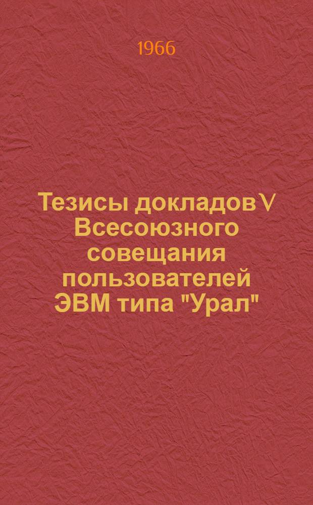 Тезисы докладов V Всесоюзного совещания пользователей ЭВМ типа "Урал" : Секция 1. Секция 4 : Техническое обслуживание и модернизация машин типа "Урал"