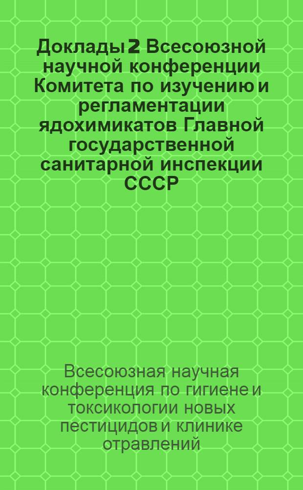 Доклады 2 Всесоюзной научной конференции Комитета по изучению и регламентации ядохимикатов Главной государственной санитарной инспекции СССР