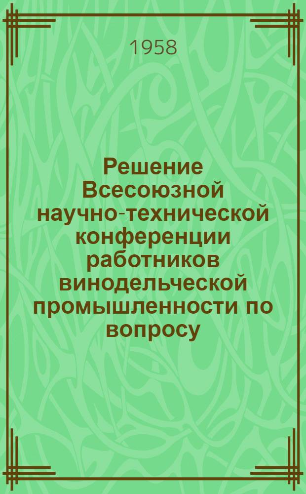 Решение Всесоюзной научно-технической конференции работников винодельческой промышленности по вопросу: "Технический уровень развития винодельческой промышленности на 1959-1965 гг." и краткая аннотация докладов, сообщений и выступлений участников конференции. Москва. 17-21 июня 1958 г.