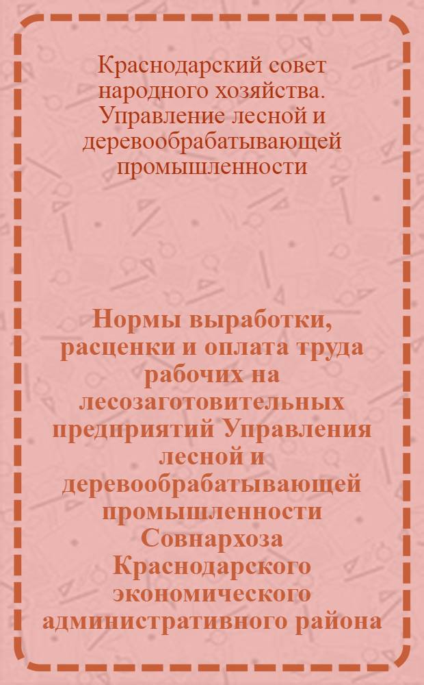 Нормы выработки, расценки и оплата труда рабочих на лесозаготовительных предприятий Управления лесной и деревообрабатывающей промышленности Совнархоза Краснодарского экономического административного района