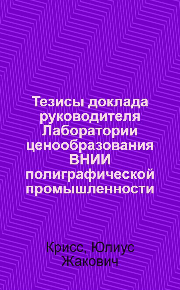 Тезисы доклада руководителя Лаборатории ценообразования ВНИИ полиграфической промышленности : Крисс Ю.Ж. о работе "Методология технико-экономического обоснования оптовых цен на продукцию промышленности" : Ноябрь 1968 г