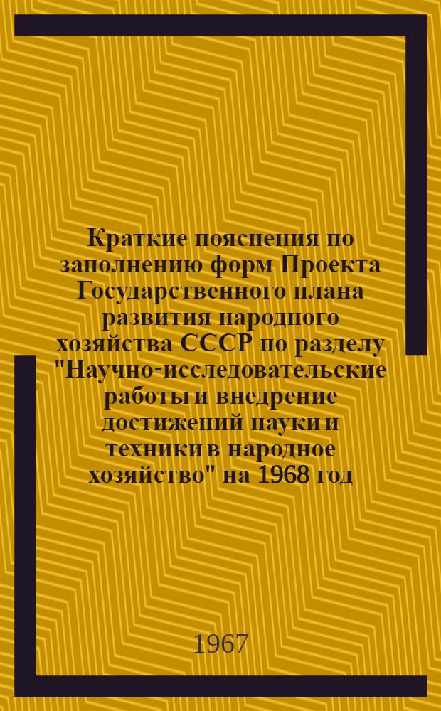 Краткие пояснения по заполнению форм Проекта Государственного плана развития народного хозяйства СССР по разделу "Научно-исследовательские работы и внедрение достижений науки и техники в народное хозяйство" на 1968 год