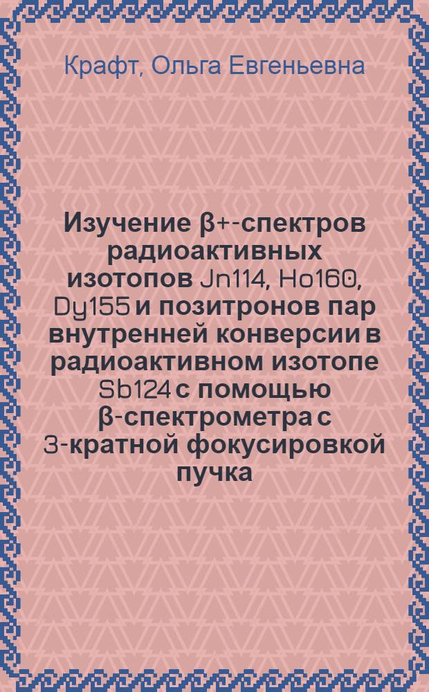 Изучение β+-спектров радиоактивных изотопов Jn114, Ho160, Dy155 и позитронов пар внутренней конверсии в радиоактивном изотопе Sb124 с помощью β-спектрометра с 3-кратной фокусировкой пучка : Автореферат дис. на соискание учен. степени кандидата физ.-матем. наук