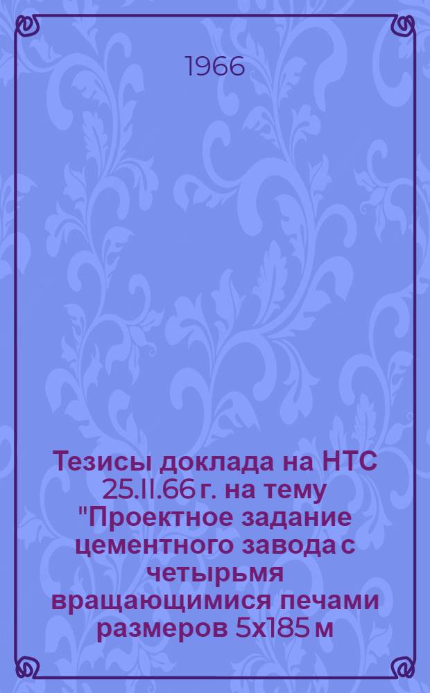 Тезисы доклада на НТС 25.II.66 г. на тему "Проектное задание цементного завода с четырьмя вращающимися печами размеров 5х185 м. с применением новых видов помольного оборудования (мельницы производительностью 100 т. /ч., работающего на твердом сырье и твердом и газообразном топливе" : (Типовой проект)