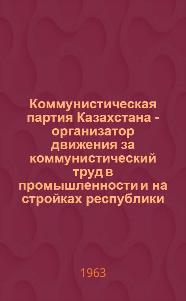 Коммунистическая партия Казахстана - организатор движения за коммунистический труд в промышленности и на стройках республики (ноябрь 1958-1962 гг.) : Автореферат дис. на соискание ученой степени кандидата исторических наук