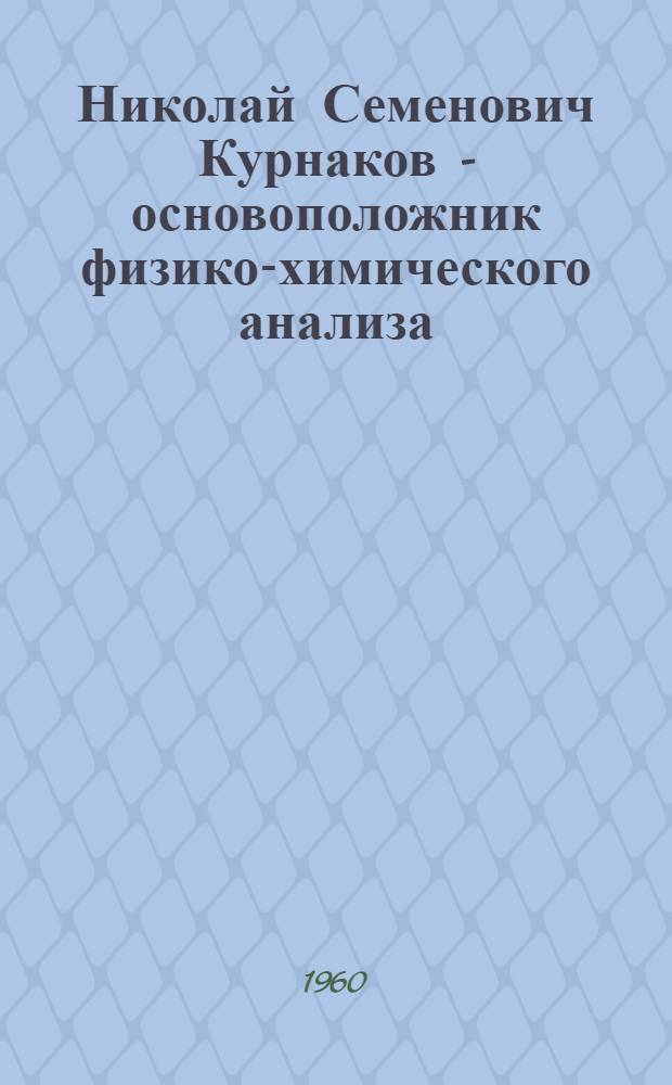 Николай Семенович Курнаков - основоположник физико-химического анализа : К 100-летию со дня рождения. 1860-1960