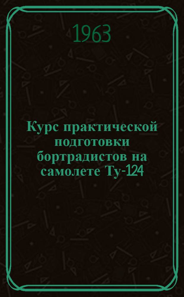 Курс практической подготовки бортрадистов на самолете Ту-124 : (КПП Ту-124 1963 г.) : Утв. 2/VIII 1963 г