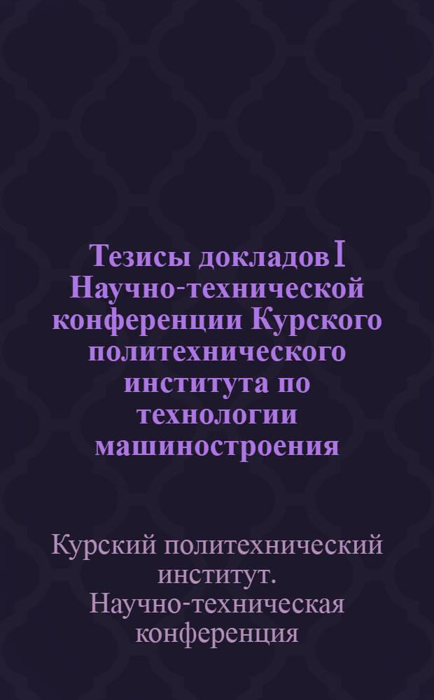 Тезисы докладов I Научно-технической конференции Курского политехнического института по технологии машиностроения