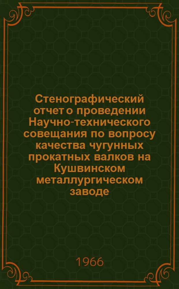 Стенографический отчет о проведении Научно-технического совещания по вопросу качества чугунных прокатных валков на Кушвинском металлургическом заводе : Июль 1966 г