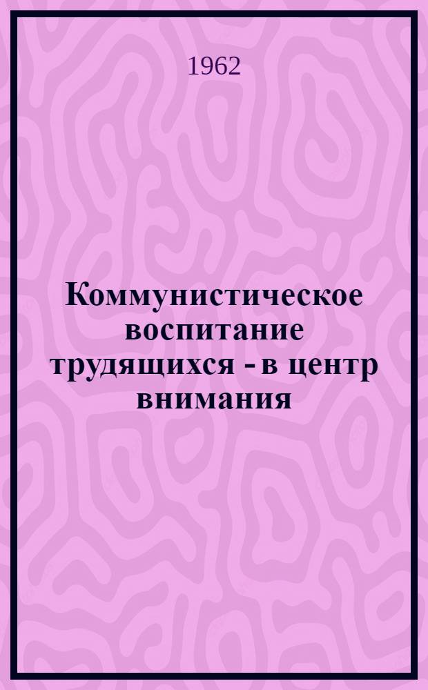 Коммунистическое воспитание трудящихся - в центр внимания : Доклады на совещании работников культпросветучреждений профсоюзов области в 1962 г.