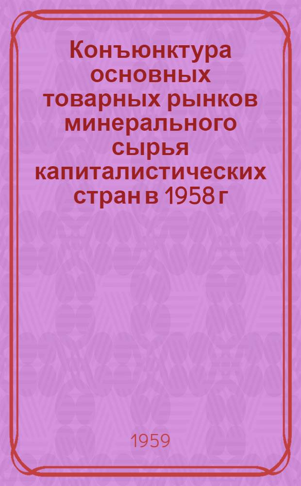 Конъюнктура основных товарных рынков минерального сырья капиталистических стран в 1958 г. : (Сокращенный текст приложения № 7 от 15/V 1959 г. к Бюллетеню иностр. коммерческой информации Науч.-исслед. конъюнктурного ин-та МВТ СССР)