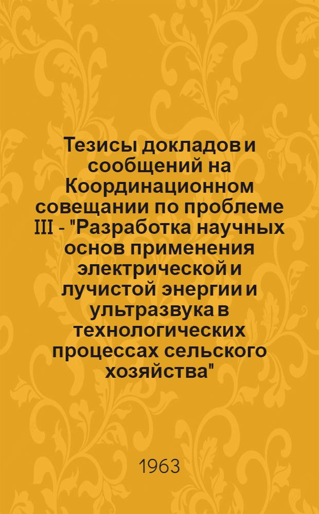 Тезисы докладов и сообщений на Координационном совещании по проблеме III - "Разработка научных основ применения электрической и лучистой энергии и ультразвука в технологических процессах сельского хозяйства"