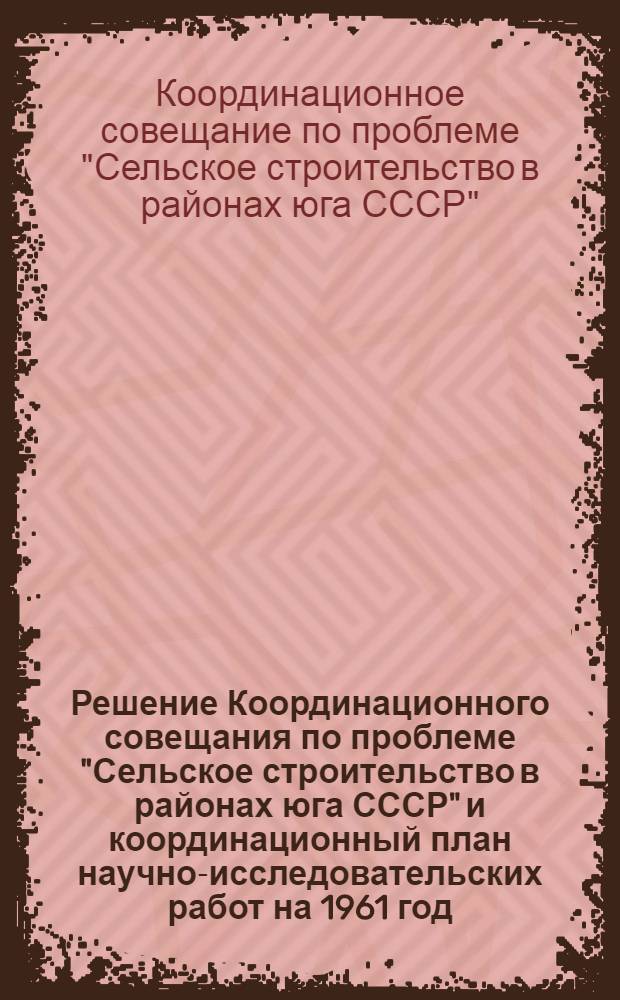 Решение Координационного совещания по проблеме "Сельское строительство в районах юга СССР" и координационный план научно-исследовательских работ на 1961 год