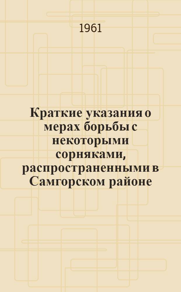 Краткие указания о мерах борьбы с некоторыми сорняками, распространенными в Самгорском районе : Утв. 12/IV 1960 г.