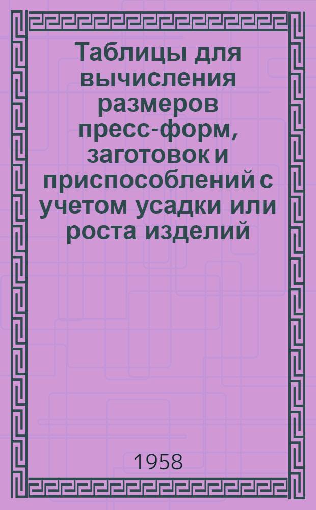Таблицы для вычисления размеров пресс-форм, заготовок и приспособлений с учетом усадки или роста изделий : (Огнеупоры, строит. керамика, фарфор, пластмассы, эбонит, сушка дерева и литье металлов)