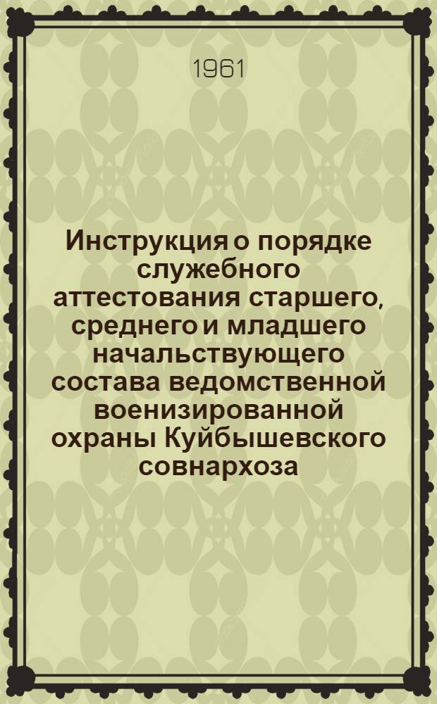 Инструкция о порядке служебного аттестования старшего, среднего и младшего начальствующего состава ведомственной военизированной охраны Куйбышевского совнархоза : Утв. 19/IX 1961