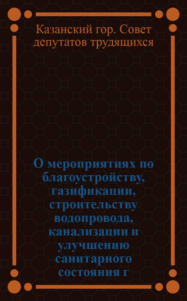 О мероприятиях по благоустройству, газификации, строительству водопровода, канализации и улучшению санитарного состояния г. Казани на 1958 год : Решение Казанск. гор. Совета деп. труд. (шестого созыва)