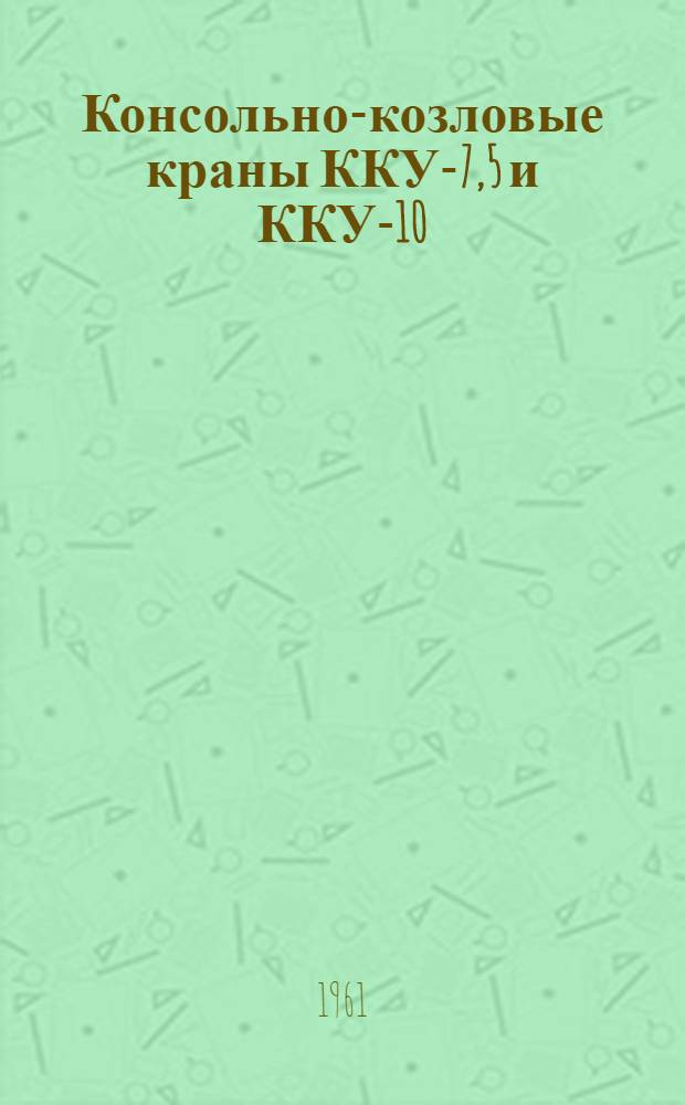 Консольно-козловые краны ККУ-7,5 и ККУ-10 : (Инструкция по монтажу, уходу и эксплуатации)